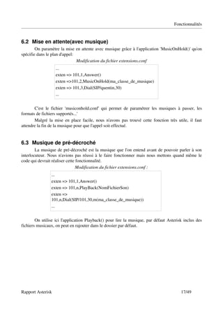 Fonctionnalités


6.2 Mise en attente(avec musique)
        On paramètre la mise en attente avec musique grâce à l'application 'MusicOnHold()' qu'on 
spécifie dans le plan d'appel:
                               Modification du fichier extensions.conf
                      ...
                      exten => 101,1,Answer()
                      exten =>101,2,MusicOnHold(ma_classe_de_musique)
                      exten => 101,3,Dial(SIP/quentin,30)
                      ...


       C'est   le   fichier   'musiconhold.conf'   qui   permet   de   paramétrer   les   musiques   à   passer,   les 
formats de fichiers supportés...'
       Malgré la mise en place facile, nous n'avons pas trouvé cette  fonction très utile,  il faut 
attendre la fin de la musique pour que l'appel soit effectué.


6.3 Musique de pré­décroché
        La musique de pré­décroché est la musique que l'on entend avant de pouvoir parler à son 
interlocuteur. Nous n'avions pas réussi à le faire fonctionner mais nous mettons quand même le 
code qui devrait réaliser cette fonctionnalité.
                                Modification du fichier extensions.conf :
                   ...
                   exten => 101,1,Answer()
                   exten => 101,n,PlayBack(NomFichierSon)
                   exten => 
                   101,n,Dial(SIP/101,30,m(ma_classe_de_musique))
                   ...


        On utilise ici l'application Playback() pour lire la musique, par défaut Asterisk inclus des 
fichiers musicaux, on peut en rajouter dans le dossier par défaut.




Rapport Asterisk                                                                                        17/49
 