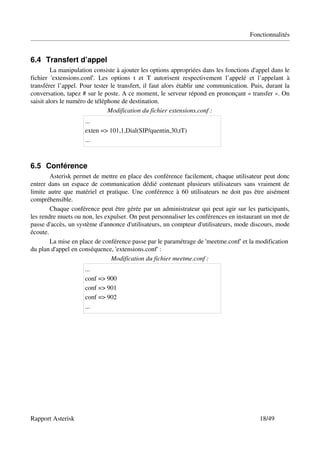 Fonctionnalités


6.4 Transfert d’appel
         La manipulation consiste à ajouter les options appropriées dans les fonctions d'appel dans le 
fichier   'extensions.conf'.   Les   options   t   et   T   autorisent   respectivement   l’appelé   et   l’appelant   à 
transférer l’appel. Pour tester le transfert, il faut alors établir une communication. Puis, durant la 
conversation, tapez # sur le poste. A ce moment, le serveur répond en prononçant « transfer ». On 
saisit alors le numéro de téléphone de destination.
                                  Modification du fichier extensions.conf :
                         ...
                         exten => 101,1,Dial(SIP/quentin,30,tT)
                         ...



6.5 Conférence
        Asterisk permet de mettre en place des conférence facilement, chaque utilisateur peut donc 
entrer dans un espace de communication dédié contenant plusieurs utilisateurs sans vraiment de 
limite autre que matériel et pratique. Une conférence à 60 utilisateurs ne doit pas être aisément 
compréhensible.
        Chaque conférence peut être gérée par un administrateur qui peut agir sur les participants, 
les rendre muets ou non, les expulser. On peut personnaliser les conférences en instaurant un mot de 
passe d'accès, un système d'annonce d'utilisateurs, un compteur d'utilisateurs, mode discours, mode 
écoute.
        La mise en place de conférence passe par le paramétrage de 'meetme.conf' et la modification 
du plan d'appel en conséquence, 'extensions.conf' :
                               Modification du fichier meetme.conf :
                         ...
                         conf => 900
                         conf => 901
                         conf => 902
                         ...




Rapport Asterisk                                                                                          18/49
 