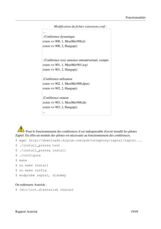 Fonctionnalités

                              Modification du fichier extensions.conf :
                     ...
                     ; Conference dynamique 
                     exten => 900, 1, MeetMe(900,d) 
                     exten => 900, 2, Hangup() 



                     ; Conférence avec annonce entrant/sortant, compte 
                     exten => 901, 1, MeetMe(901,icp) 
                     exten => 901, 2, Hangup() 

                     ;Conférence utilisateur 
                     exten => 902, 1, MeetMe(900,dpm) 
                     exten => 902, 2, Hangup() 

                     ;Conférence orateur 
                     exten => 903, 1, MeetMe(900,dt) 
                     exten => 903, 2, Hangup()
                     ...




         Pour le fonctionnement des conférences il est indispensable d'avoir installé les pilotes 
Zaptel. En effet un module des pilotes est nécessaire au fonctionnement des conférences.
$ wget http://downloads.digium.com/pub/telephony/zaptel/zaptel...
$ ./install_prereq test
$ ./install_prereq install
$ ./configure
$ make
$ su make install
$ su make config
$ modprobe zaptel, ztdummy

On redémarre Asterisk :
$ /etc/init.d/asterisk restart




Rapport Asterisk                                                                            19/49
 