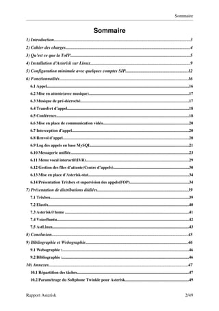 Sommaire


                                                            Sommaire
1) Introduction...........................................................................................................................3
2) Cahier des charges................................................................................................................4
3) Qu'est ce que la ToIP............................................................................................................5
4) Installation d'Asterisk sur Linux..........................................................................................9
5) Configuration minimale avec quelques comptes SIP........................................................12
6) Fonctionnalités....................................................................................................................16
   6.1 Appel.........................................................................................................................................16
   6.2 Mise en attente(avec musique).................................................................................................17
   6.3 Musique de pré­décroché.........................................................................................................17
   6.4 Transfert d’appel......................................................................................................................18
   6.5 Conférence................................................................................................................................18
   6.6 Mise en place de communication vidéo...................................................................................20
   6.7 Interception d’appel.................................................................................................................20
   6.8 Renvoi d’appel..........................................................................................................................20
   6.9 Log des appels en base MySQL...............................................................................................21
   6.10 Messagerie unifiée..................................................................................................................23
   6.11 Menu vocal interactif(IVR)....................................................................................................29
   6.12 Gestion des files d’attente(Centre d’appels).........................................................................30
   6.13 Mise en place d'Asterisk­stat.................................................................................................34
   6.14 Présentation Trixbox et supervision des appels(FOP).........................................................34
7) Présentation de distributions dédiées..................................................................................39
   7.1 Trixbox......................................................................................................................................39
   7.2 Elastix........................................................................................................................................40
   7.3 Asterisk@home ........................................................................................................................41
   7.4 VoiceBuntu................................................................................................................................42
   7.5 AstLinux....................................................................................................................................43
8) Conclusion...........................................................................................................................45
9) Bibliographie et Webographie............................................................................................46
   9.1 Webographie :...........................................................................................................................46
   9.2 Bibliographie :..........................................................................................................................46
10) Annexes..............................................................................................................................47
   10.1 Répartition des tâches............................................................................................................47
   10.2 Paramétrage du Softphone Twinkle pour Asterisk..............................................................49


Rapport Asterisk                                                                                                                                2/49
 