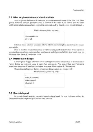 Fonctionnalités


6.6 Mise en place de communication vidéo
          Asterisk permet facilement de mettre en place des communications vidéo. Pour cela il faut 
que   le   protocole   SIP   soit   paramétré   avec   le   support   de   la   vidéo   et   les   codecs   pour   la   vidéo. 
L'utilisation se fait avec des clients compatibles vidéo: ekiga, Eye­Beam(version payante d'Xlite), ...

                                          Modification du fichier sip.conf :
                          ...
                          videosupport=yes
                          allow=all
                          ...
        Il faut au moins autoriser les codecs h263 et h263p, dans l'exemple ci­dessus tous les codecs 
sont activés.
        Pour un meilleur fonctionnement de la vidéo sur une grande infrastructure il faut optimiser 
les paramètres des clients, mettre en place un réseau de qualité avec de la QoS. Asterisk n'a pour but 
d'être une plate forme de conférence vidéo.

6.7 Interception d’appel
        L’interception d’appel intervient lorsqu’un téléphone sonne. Elle autorise la récupération de 
l’appel   destiné  au  poste  qui sonne à partir  d’un autre  poste. Pour cela,  il  faut que  l’intercepté 
appartienne au groupe d’appel qui correspond au groupe d’interception de l’interceptant.
        On ajoute donc le groupe d'appel et le groupe d'interception aux comptes SIP :
                                     Modification du fichier sip.conf :
                          ...
                          [nom_du_compte]
                          pickupgroup=1
                          callgroup=1
                          ...



6.8 Renvoi d’appel
       Le renvoi d'appel peut être paramétré dans le plan d'appel. On peut également utiliser les 
fonctionnalités des softphones pour utiliser cette fonction.




Rapport Asterisk                                                                                               20/49
 