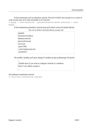 Fonctionnalités



       Il faut maintenant créé un utilisateur asterisk. On crée le fichier user­mysql et on y insère le 
code suivant, puis on le rend exécutable et on l'exécute : 
$ mysql --user=asterisk --password=asteriskcdr asterisk < user-
mysql
       Il faut maintenant paramétrer Asterisk pour qu'il utilise la base de donnée Mysql :
                            On crée le fichier /etc/asterisk/cdr_mysql.conf
             [global]
             hostname=localhost
             dbname=asterisk
             password=mysql
             user=root
             ;port=3306
             ;sock=/tmp/mysql.sock
             ;userfield=1


       On modifie 'module.conf' pour charger le module mysql au démarrage d'Asterisk :
             ...
             ; Enable these if you want to configure Asterisk in a database
             load => cdr_addon_mysql.so
             ...


On redémarre maintenant asterisk:
$ /etc/init.d/asterisk restart




Rapport Asterisk                                                                            22/49
 