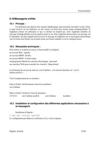 Fonctionnalités


6.10 Messagerie unifiée

10.1 Principe :
        Un utilisateur qui dispose d'un numéro téléphonique, peut posséder une boîte vocale. Celui­
ci peut l'activer en cas d'absence ou elle s'active au bout d'un certain temps d'indisponibilité. Si 
l'appelant   contact   un   utilisateur   et   que   ce   dernier   ne   répond   pas,   alors   l'appelant   entendra   un 
message d'indisponibilité ou d'occupation selon le cas. Puis l'appelant pourra laisser un message sur 
le répondeur. De plus l'appelé peut recevoir le message de l'appelant sur sa messagerie électronique 
sous la forme d'un fichier son en pièce jointe au format souhaité (si on le configure ainsi).


10.2 Nécessités techniques :
Pour mettre ce système en œuvre, il faut installé et configuré :
un serveur Web : Apache
un serveur SMTP : Postfix
un serveur IMAP : Courier­imap
un programme filtrant les courriers électronique : procmail
une interface Web pour consulter les courriels : Squirrelmail

Le hostname du serveur de mail est «serv2­debian»  et le nom de domaine est « serv2­
debian.asrall.fr ».

Voici l'emplacement de ces données :

Dans le fichier '/etc/hostname' (nom de la machine):
serv2­debian 

Dans le fichier '/etc/hosts' (nom de domaine):
127.0.0.1       serv2­debian.asrall.fr       serv2­debian                        localhost


10.3 Installation et configuration des différentes applications nécessaires à 
     la messagerie

         Installation d'Apache :
$ apt-get install apache2
La configuration par défaut est suffisante, il n'y a rien à rajouter.




Rapport Asterisk                                                                                            23/49
 