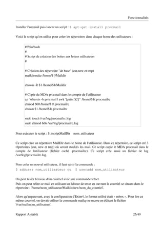 Fonctionnalités

Installer Procmail puis lancer un script : $ apt-get install procmail

Voici le script qu'on utilise pour créer les répertoires dans chaque home des utilisateurs :


        #!/bin/bash 
        # 
        # Script de création des boites aux lettres utilisateurs 
        # 

        # Création des répertoire "de base" (cur,new et tmp) 
        maildirmake /home/$1/Maildir 

        chown ­R $1 /home/$1/Maildir 

        # Copie du MDA procmail dans le compte de l'utilisateur 
        cp `whereis ­b procmail | awk '{print $2}'` /home/$1/.procmailrc 
        chmod 600 /home/$1/.procmailrc 
        chown $1 /home/$1/.procmailrc 
         
        sudo touch /var/log/procmailrc.log 
        sudo chmod 666 /var/log/procmailrc.log


Pour exécuter le script : $ ./scriptMailDir    nom_utilisateur

Ce script crée un répertoire MailDir dans le home de l'utilisateur. Dans ce répertoire, ce script cré 3 
répertoires (cur, new et tmp) où seront stockés les mail. Ce script copie le MDA procmail dans le 
compte   de   l'utilisateur   (fichier   caché   .procmailrc).   Ce   script   crée   aussi   un   fichier   de   log 
/var/log/procmailrc.log.

Pour créer un nouvel utilisateur, il faut saisir la commande :
$ adduser nom_utilisateur ou                        $ useradd nom_utilisateur

On peut tester l'envoie d'un courriel avec une commande telnet.
Puis on peut relire ce mail en utilisant un éditeur de texte en ouvrant le courriel se situant dans le 
répertoire : '/home/nom_utilisateur/Maildir/new/nom_du_courriel'.

Alors qu'auparavant, avec la configuration d'Exim4, le format utilisé était « mbox ». Pour lire ce 
même courriel, on devait utiliser la commande mailq ou encore en éditant le fichier 
'/var/mail/nom_utilisateur'.

Rapport Asterisk                                                                                       25/49
 
