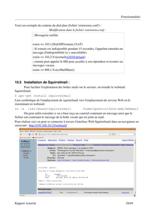 Fonctionnalités

Voici un exemple du contenu du dial plan (fichier 'extensions.conf') :
                         Modification dans le fichier extensions.conf :
               ; Messagerie unifiée 

               exten => 103,1,Dial(SIP/romain,15,rtT) 
               ; Si romain est indisponible pendant 15 secondes, l'appelant entendra un 
               message d'indisponibilité (u = unavailable).
               exten => 103,2,Voicemail(u103@default)
               ; romain peut appeler le 888 pour accéder à son répondeur et écouter ses 
               messages vocaux.
               exten => 888,1,VoiceMailMain()



10.5 Installation de Squirrelmail : 
       Pour faciliter l'exploitation des boîtes mails sur le serveur, on installe le webmail 
Squirrelmail.
$ apt-get install squirrelmail
Lien symbolique de l'emplacement de squirrelmail vers l'emplacement du serveur Web en le 
renommant en webmail:
ln -s /usr/share/squirrelmail                            /home/quentin/Site-web/webmail
        On peut enfin consulter si on a bien reçu un courriel contenant un message ainsi que le 
fichier son contenant le message de la boîte vocale qui est joint au mail.
Pour réaliser ceci on peut se connecter à travers l'interface Web Squirrelmail dans un navigateur en 
saisissant : http://192.168.10.12/webmail/




Rapport Asterisk                                                                                28/49
 