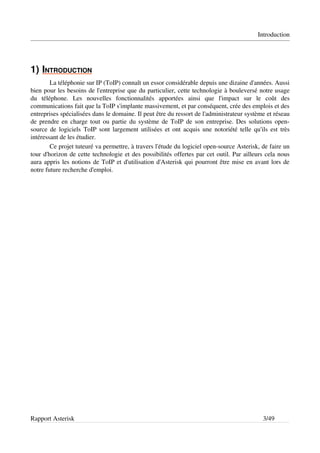 Introduction




1)  NTRODUCTION
   I           
         La téléphonie sur IP (ToIP) connaît un essor considérable depuis une dizaine d'années. Aussi 
bien pour les besoins de l'entreprise que du particulier, cette technologie à bouleversé notre usage 
du   téléphone.   Les   nouvelles   fonctionnalités   apportées   ainsi   que   l'impact   sur   le   coût   des 
communications fait que la ToIP s'implante massivement, et par conséquent, crée des emplois et des 
entreprises spécialisées dans le domaine. Il peut être du ressort de l'administrateur système et réseau 
de prendre en charge tout ou partie du système de ToIP de son entreprise. Des solutions open­
source de logiciels ToIP sont largement utilisées et ont acquis une notoriété telle qu'ils est très 
intéressant de les étudier.
         Ce projet tuteuré va permettre, à travers l'étude du logiciel open­source Asterisk, de faire un 
tour d'horizon de cette technologie et des possibilités offertes par cet outil. Par ailleurs cela nous 
aura appris les notions de ToIP et d'utilisation d'Asterisk qui pourront être mise en avant lors de 
notre future recherche d'emploi.




Rapport Asterisk                                                                                    3/49
 