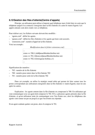 Fonctionnalités




6.12 Gestion des files d’attente(Centre d’appels)
       Principe: un utilisateur peut utiliser n'importe quel téléphone mais il doit faire en sorte que le 
téléphone auquel il se connecte s'enregistre dans la file d'attente (il a ainsi le statut d'agent). Les 
appels entrants sont alors routés vers ce téléphone.

Pour réaliser ceci, les fichiers suivants doivent être modifiés :
– 'agents.conf' : défini les agents.
– 'queues.conf' : défini les files d'attentes et les agents qui leurs sont associés.
– 'extensions.conf' : numéro d'appel de la file d'attente.
Voici un exemple :
                              Modification dans le fichier extensions.conf :
                   ...
                   exten => 700,1,AddQueueMember(hotline­iut)
                   exten => 701,1,RemoveQueueMember(hotline­iut)
                   exten => 702,1,Goto(queue­hotline,s,1)
                   ...


Signification des numéros :
– 702 : numéro de la file d'attente
– 700 : numéro pour entrer dans la file d'attente 702
– 701 : numéro pour sortir de la file d'attente 702


        Dans cet exemple, on utilise la stratégie round robin qui permet de faire sonner tous les 
postes correspondant aux utilisateurs enregistrés dans la file d'attente (= statut d'agent), mais les uns 
après les autres.

        Explication : les agents entrent dans la file d'attente en composant le 700. Un utilisateur qui 
veut communiquer avec un agent doit composer le 702. S'il y a plusieurs agents présents dans la file 
d'attente, et qu'un utilisateur tente de communiquer avec l'un d'entre eux, alors les téléphones des 
agents vont sonner un par un jusqu'à ce que l'un d'entre eux réponde.

Si un agent souhaite quitter son poste, alors il compose le 701.




Rapport Asterisk                                                                             30/49
 