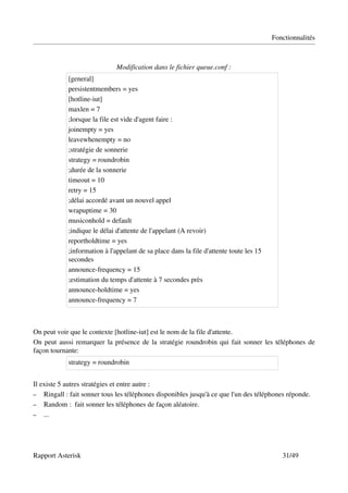 Fonctionnalités



                              Modification dans le fichier queue.conf :
            [general]
            persistentmembers = yes
            [hotline­iut]
            maxlen = 7
            ;lorsque la file est vide d'agent faire :
            joinempty = yes
            leavewhenempty = no
            ;stratégie de sonnerie
            strategy = roundrobin
            ;durée de la sonnerie
            timeout = 10
            retry = 15
            ;délai accordé avant un nouvel appel
            wrapuptime = 30
            musiconhold = default
            ;indique le délai d'attente de l'appelant (A revoir)
            reportholdtime = yes
            ;information à l'appelant de sa place dans la file d'attente toute les 15 
            secondes
            announce­frequency = 15
            ;estimation du temps d'attente à 7 secondes près
            announce­holdtime = yes
            announce­frequency = 7



On peut voir que le contexte [hotline­iut] est le nom de la file d'attente.
On peut aussi remarquer la présence de la stratégie roundrobin qui fait sonner les téléphones de 
façon tournante:
            strategy = roundrobin 


Il existe 5 autres stratégies et entre autre :
– Ringall : fait sonner tous les téléphones disponibles jusqu'à ce que l'un des téléphones réponde.
– Random :  fait sonner les téléphones de façon aléatoire.
– ...




Rapport Asterisk                                                                            31/49
 