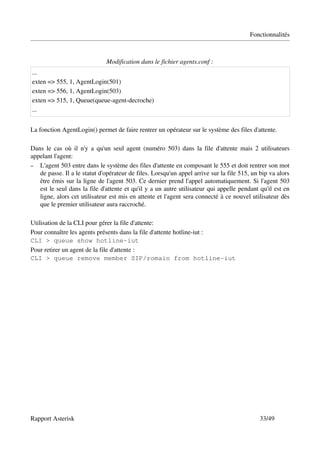 Fonctionnalités



                              Modification dans le fichier agents.conf :
...
exten => 555, 1, AgentLogin(501)
exten => 556, 1, AgentLogin(503)
exten => 515, 1, Queue(queue­agent­decroche)
...


La fonction AgentLogin() permet de faire rentrer un opérateur sur le système des files d'attente.

Dans le cas où il n'y a qu'un seul agent (numéro 503) dans la file d'attente mais 2 utilisateurs 
appelant l'agent:
– L'agent 503 entre dans le système des files d'attente en composant le 555 et doit rentrer son mot 
   de passe. Il a le statut d'opérateur de files. Lorsqu'un appel arrive sur la file 515, un bip va alors 
   être émis sur la ligne de l'agent 503. Ce dernier prend l'appel automatiquement. Si l'agent 503 
   est le seul dans la file d'attente et qu'il y a un autre utilisateur qui appelle pendant qu'il est en 
   ligne, alors cet utilisateur est mis en attente et l'agent sera connecté à ce nouvel utilisateur dès 
   que le premier utilisateur aura raccroché.

Utilisation de la CLI pour gérer la file d'attente:
Pour connaître les agents présents dans la file d'attente hotline­iut :
CLI > queue show hotline-iut
Pour retirer un agent de la file d'attente :
CLI > queue remove member SIP/romain from hotline-iut




Rapport Asterisk                                                                             33/49
 