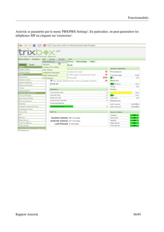 Fonctionnalités



Asterisk se paramètre par le menu 'PBX/PBX Settings'. En particulier, on peut paramétrer les 
téléphones SIP en cliquant sur 'extensions'.




Rapport Asterisk                                                                        36/49
 