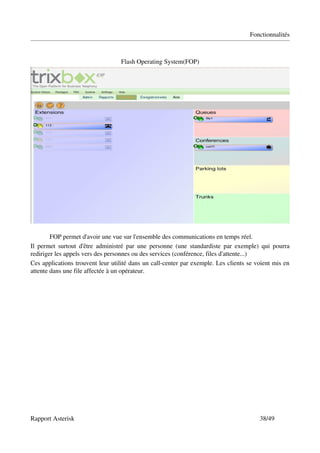 Fonctionnalités



                                   Flash Operating System(FOP)




        FOP permet d'avoir une vue sur l'ensemble des communications en temps réel.
Il  permet   surtout  d'être  administré  par une personne (une standardiste  par exemple)  qui pourra 
rediriger les appels vers des personnes ou des services (conférence, files d'attente...)
Ces applications trouvent leur utilité dans un call­center par exemple. Les clients se voient mis en 
attente dans une file affectée à un opérateur.




Rapport Asterisk                                                                          38/49
 
