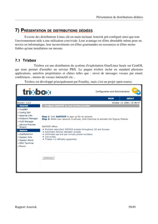 Présentation de distributions dédiées



7)   RÉSENTATION DE DISTRIBUTIONS DÉDIÉES
   P                                     
        Il existe des distributions Linux clé­en­main incluant Asterisk pré­configuré ainsi que tout 
l'environnement utile a une utilisation conviviale. Leur avantage est d'être abordable même pour un 
novice en informatique, leur inconvénients est d'être gourmandes en ressources et d'être moins 
fiables qu'une installation sur mesure.


7.1 Trixbox
                 Trixbox est une distribution du système d'exploitation Gnu/Linux basée sur CentOS, 
qui   nous   permet   d'installer   un   serveur   PBX.   Le   paquet   trixbox   inclut   en   standard   plusieurs 
applications,   autrefois  propriétaires  et chères  telles  que : envoi de messages vocaux par email, 
conférences , menus de vocaux interactifs etc...
        Trixbox est développé principalement par Fonality, mais c'est un projet open­source.




Rapport Asterisk                                                                                      39/49
 