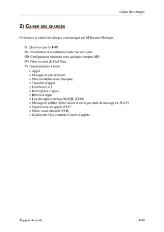 Cahier des charges



2)   AHIER DES CHARGES
   C                  

Ci dessous le cahier des charges communiqué par M Damien Maringer.

   I) Qu'est­ce que la ToIP.
   II) Présentation et installation d'Asterisk sur Linux.
   III)  Configuration minimale avec quelques comptes SIP.
   IV)  Prise en main du Dial Plan.
   V) Fonctionnalités à tester
        o Appel 
        o Musique de pré­décroché 
        o Mise en attente (avec musique) 
        o Transfert d’appel 
        o Conférence à 3 
        o Interception d’appel 
        o Renvoi d’appel 
        o Log des appels en base MySQL (CDR) 
        o Messagerie unifiée (boîte vocale et envoi par mail du message en .WAV) 
        o Supervision des appels (FOP) 
        o Menu vocal interactif (IVR) 
        o Gestion des files d’attente (Centre d’appels) 




Rapport Asterisk                                                                      4/49
 