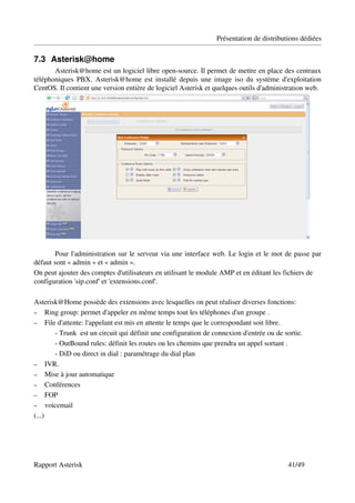 Présentation de distributions dédiées

7.3 Asterisk@home 
       Asterisk@home est un logiciel libre open­source. Il permet de mettre en place des centraux 
téléphoniques PBX. Asterisk@home est installé depuis une image iso du système d'exploitation 
CentOS. Il contient une version entière de logiciel Asterisk et quelques outils d'administration web.




        Pour l'administration sur le serveur via une interface web. Le login et le mot de passe par 
défaut sont « admin » et « admin ».
On peut ajouter des comptes d'utilisateurs en utilisant le module AMP et en éditant les fichiers de 
configuration 'sip.conf' et 'extensions.conf'.

Asterisk@Home possède des extensions avec lesquelles on peut réaliser diverses fonctions:
– Ring group: permet d'appeler en même temps tout les téléphones d'un groupe .
– File d'attente: l'appelant est mis en attente le temps que le correspondant soit libre.
       ­ Trunk  est un circuit qui définit une configuration de connexion d'entrée ou de sortie.
       ­ OutBound rules: définit les routes ou les chemins que prendra un appel sortant .
       ­ DiD ou direct in dial : paramétrage du dial plan
– IVR.
– Mise à jour automatique
– Conférences
– FOP
– voicemail
(...)




Rapport Asterisk                                                                          41/49
 