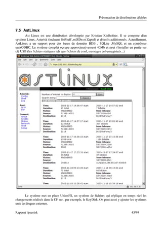 Présentation de distributions dédiées


7.5 AstLinux
      Ast   Linux   est   une   distribution   développée   par   Kristian   Kielhofner.   Il   se   compose   d'un 
système Linux, Asterisk (incluant BriStuff ,mISDn et Zaptel) et d'outils additionnels. Actuellement, 
AstLinux   a   un   support   pour   des   bases   de   données   BDB   ,   SQLite   ,MySQL   et   un   contrôleur 
unixODBC. Le système complet occupe approximativement 40Mb et peut s'installer en partie sur 
clé USB (les fichiers statiques tels que fichiers de conf, messages pré­enregistrés...)




       Le système met en place UnionFS, un système de fichiers qui réplique en temps réel les 
changements réalisés dans la CF sur , par exemple, le KeyDisk. On peut aussi y ajouter les systèmes 
unis de disques externes.

Rapport Asterisk                                                                                     43/49
 
