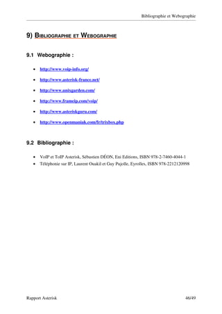 Bibliographie et Webographie



9)   IBLIOGRAPHIE ET WEBOGRAPHIE
   B                            

9.1 Webographie :

   •    
       http://www.voip­info.org/
                                

   •    
       http://www.asterisk­france.net/
                                      

   •    
       http://www.unixgarden.com/
                                 

   •    
       http://www.frameip.com/voip/
                                   

   •    
       http://www.asteriskguru.com/
                                   

   •    
       http://www.openmaniak.com/fr/trixbox.php 



9.2 Bibliographie :

   •   VoIP et ToIP Asterisk, Sébastien DÉON, Eni Editions, ISBN 978­2­7460­4044­1
   •   Téléphonie sur IP, Laurent Ouakil et Guy Pujolle, Eyrolles, ISBN 978­2212120998




Rapport Asterisk                                                                   46/49
 