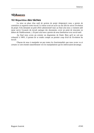 Annexes



10)ANNEXES
          
10.1 Répartition des tâches
         La   mise   en   place   d'un   outil   de   gestion   de   projet   (dotproject)   nous   a   permis   de 
centraliser et organiser notre travail. Le tuteur avait un accès au site afin de suivre l'évolution 
du projet. Cela demande un petit effort administratif mais au final cela nous a vraiment aidé 
(pour  suivre l'avancée  du travail, partager des documents, avoir un point de rencontre en 
dehors de l'établissement...). Et puis cela nous a permis de nous familiariser avec un tel outil.
         Au   final   nous   avons   pu   extraire   un   diagramme   de   Gantt.   Bien   qu'il   ne   soit   pas 
exhaustif à 100%, il permet de se rendre compte au premier coup d'œil de l'évolution du 
travail.
         Chacun de nous à manipuler un peu toutes les fonctionnalités que nous avons vu et 
certains se sont orientés naturellement vers les manipulations qui les intéressaient davantage.




Rapport Asterisk                                                                                            47/49
 