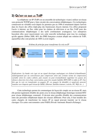 Qu'est ce que la ToIP



3)   U'EST CE QUE LA TOIP
   Q                      
         La téléphonie sur IP (ToIP) est un ensemble de technologies visant à utiliser un réseau 
sous protocole TCP/IP pour y faire circuler des conversations téléphoniques. Ces technologies 
connaissent un véritable essor depuis les premiers pas en 1996 et notamment depuis l'arrivée 
dans les foyers des offres triple­play des fournisseurs d'accès internet. Ces offres proposent 
l'accès   à  internet,  un flux vidéo  pour les  chaînes  de télévision  et  un flux VoIP  pour des 
communications   téléphoniques   à   des   tarifs   extrêmement   avantageux).   Les   entreprises 
basculent elles aussi massivement vers cette nouvelle technologie pour tous les avantages 
qu'elle apporte (Début 2008, 46% des PME françaises avaient adopté une solution de ToIP, 
aujourd'hui elles sont proches de 100% à avoir migré).

                                Schéma de principe pour transformer la voix en IP



                                     Conversion                                         Suppression
                                                                 compression                                 Ajout entêtes IP            Réseau
                                analogique->numérique                                     silence




      Voix                                                                                                                                IP



Explications: La bande voix (qui est un signal électrique analogique) est d'abord échantillonnée  
numériquement  par  un  convertisseur  puis  compressée  selon  une  certaine  norme  de  compression  
variable   selon   les   codecs   utilisés,   puis   ensuite   on   peut   éventuellement   supprimer   les   pauses   de  
silences observées lors d'une conversation, pour être ensuite habillée RTP,UDP et enfin en IP. Une  
fois   que   la   voix   est   transformée   en   paquets   IP,   ces   paquets   Ip   identifiés   et   numérotés   peuvent  
transiter sur n'importe quel réseau Ip (ADSL, Ethernet, Satellite,routeurs, switchs, PC, Wifi, etc...)


         Cette technologie permet de communiquer de façon très simple sur un réseau IP, mais 
elle permet également d'établir des ponts avec le réseau téléphonique historique (nommé RTC 
pour réseau téléphonique commuté). Il devient ainsi possible d'établir des communications 
entre des personnes téléphonant depuis des réseaux différents. Pour cela, il faut installer des 
cartes   chargées   de   transformer   les   trames   IP   en   signal   pouvant   transiter   sur   le   réseau 
classique. Ces cartes sont nommées carte PABX (Private Automatic Branch eXchange). 




Rapport Asterisk                                                                                                                         5/49
 