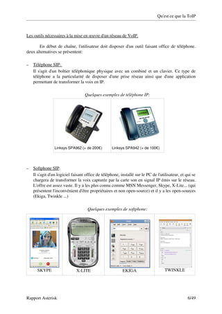 Qu'est ce que la ToIP



Les outils nécessaires à la mise en œuvre d'un réseau de VoIP.

       En début de chaîne, l'utilisateur doit disposer d'un outil faisant office de téléphone. 
deux alternatives se présentent:

–    
    Téléphone SIP:      
    Il s'agit d'un boîtier téléphonique physique avec un combiné et un clavier. Ce type de 
    téléphone   a   la   particularité   de   disposer   d'une   prise   réseau   ainsi   que   d'une   application 
    permettant de transformer la voix en IP. 

                                       Quelques exemples de téléphone IP:




                  Linksys SPA962 (+ de 200€)             Linksys SPA942 (+ de 100€)




–    
    Softphone SIP    .
    Il s'agit d'un logiciel faisant office de téléphone, installé sur le PC de l'utilisateur, et qui se 
    chargera de transformer la voix capturée par la carte son en signal IP émis sur le réseau. 
    L'offre est assez vaste. Il y a les plus connu comme MSN Messenger, Skype, X­Lite... (qui 
    présentent l'inconvénient d'être propriétaires et non open­source) et il y a les open­sources 
    (Ekiga, Twinkle ...)

                                         Quelques exemples de softphone:




      SKYPE                      X­LITE                          EKIGA                       TWINKLE




Rapport Asterisk                                                                                             6/49
 