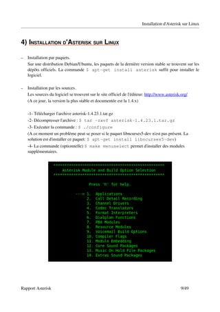 Installation d'Asterisk sur Linux



4)  NSTALLATION D'ASTERISK SUR LINUX
   I                                

–   Installation par paquets.
    Sur une distribution Debian/Ubuntu, les paquets de la dernière version stable se trouvent sur les 
    dépôts officiels. La commande  $ apt-get install asterisk  suffit pour installer le 
    logiciel.

–   Installation par les sources.
    Les sources du logiciel se trouvent sur le site officiel de l'éditeur: http://www.asterisk.org/
    (A ce jour, la version la plus stable et documentée est la 1.4.x)

    ­1­ Télécharger l'archive asterisk­1.4.23.1.tar.gz
    ­2­ Décompresser l'archive : $ tar -zxvf asterisk-1.4.23.1.tar.gz
    ­3­ Exécuter la commande : $ ./configure 
    (A ce moment un problème peut se poser si le paquet libncurses5­dev n'est pas présent. La 
    solution est d'installer ce paquet: $ apt-get install libncurses5-dev)
    ­4­ La commande (optionnelle) $ make menuselect permet d'installer des modules 
    supplémentaires.




Rapport Asterisk                                                                               9/49
 