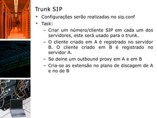 Trunk SIP
➔
Configurações serão realizadas no sip.conf
➔
Task:
– Criar um número/cliente SIP em cada um dos
servidores, este será usado para o trunk.
– O cliente criado em A é registrado no servidor
B. O cliente criado em B é registrado no
servidor A.
– Se deine um outbound proxy em A e em B
– Cria-se as extensão no plano de discagem de A
e no de B
 