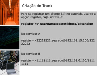 Criação do Trunk
Para se registrar um cliente SIP no asterisk, usa-se a
opção register, cuja sintaxe é:
register => username:secret@host/extension
No servidor A
register=>22222222:segredo@192.168.15.200/222
22222
No servidor B
register=>11111111:segredo@192.168.0.100/1111
1111
 