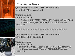 Criação do Trunk
Quando for reiniciado o SIP no Servidor A
servidorA*CLI> sip reload
Veremos em B
servidorB*CLI>
-- Registered SIP '22222222' at 192.168.0.100 port 5060
> Saved useragent "Asterisk PBX 1.6.2.9" for peer
22222222
##############################
Quando for reiniciado o SIP no Servidor B
servidorB*CLI> sip reload
Veremos em A
servidorA*CLI>
-- Registered SIP '11111111' at 192.168.15.200 port 5060
> Saved useragent "Asterisk PBX 1.6.2.8" for peer
11111111
 