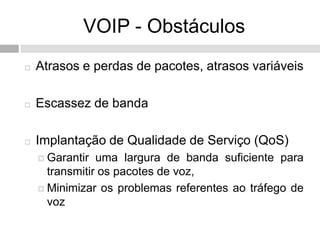 VOIP - Obstáculos
   Atrasos e perdas de pacotes, atrasos variáveis

   Escassez de banda

   Implantação de Qualidade de Serviço (QoS)
     Garantir  uma largura de banda suficiente para
      transmitir os pacotes de voz,
     Minimizar os problemas referentes ao tráfego de
      voz
 