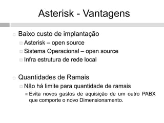 Asterisk - Vantagens
   Baixo custo de implantação
     Asterisk  – open source
     Sistema Operacional – open source

     Infra estrutura de rede local



   Quantidades de Ramais
     Não   há limite para quantidade de ramais
       Evita
            novos gastos de aquisição de um outro PABX
       que comporte o novo Dimensionamento.
 