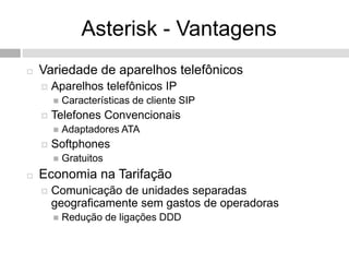 Asterisk - Vantagens
   Variedade de aparelhos telefônicos
       Aparelhos telefônicos IP
           Características de cliente SIP
       Telefones Convencionais
           Adaptadores ATA
       Softphones
           Gratuitos
   Economia na Tarifação
       Comunicação de unidades separadas
        geograficamente sem gastos de operadoras
           Redução de ligações DDD
 