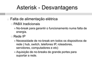 Asterisk - Desvantagens
   Falta de alimentação elétrica
     PABX   tradicionais
       No-break   para garantir o funcionamento numa falta de
       energia.
     Rede   IP
       Necessidade   de no-break em todos os dispositivos de
        rede ( hub, switch, telefones IP, roteadores,
        servidores, computadores e etc)
       Aquisição de no-breaks de grande portes para
        suportar a rede.
 