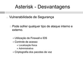 Asterisk - Desvantagens
   Vulnerabilidade de Segurança

     Pode sofrer qualquer tipo de ataque interno e
     externo.

       Utilizaçãode Firewall e IDS
       Controle de acesso
            Localização física
            Administrativa
       Criptografia   dos pacotes de voz
 