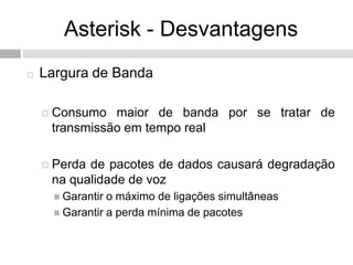 Asterisk - Desvantagens
   Largura de Banda

     Consumo  maior de banda por se tratar de
     transmissão em tempo real

     Perdade pacotes de dados causará degradação
     na qualidade de voz
       Garantir o máximo de ligações simultâneas
       Garantir a perda mínima de pacotes
 