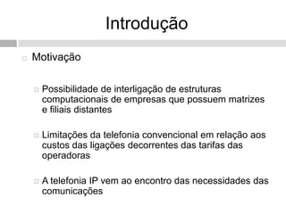 Introdução
   Motivação

       Possibilidade de interligação de estruturas
        computacionais de empresas que possuem matrizes
        e filiais distantes

       Limitações da telefonia convencional em relação aos
        custos das ligações decorrentes das tarifas das
        operadoras

       A telefonia IP vem ao encontro das necessidades das
        comunicações
 