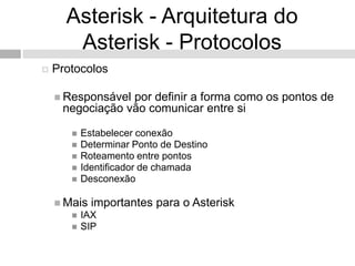 Asterisk - Arquitetura do
       Asterisk - Protocolos
   Protocolos

     Responsávelpor definir a forma como os pontos de
     negociação vão comunicar entre si

          Estabelecer conexão
          Determinar Ponto de Destino
          Roteamento entre pontos
          Identificador de chamada
          Desconexão

     Mais   importantes para o Asterisk
          IAX
          SIP
 