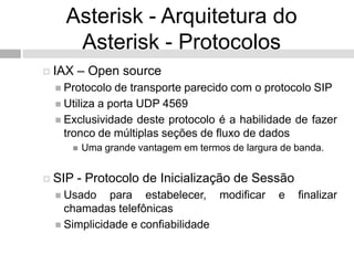 Asterisk - Arquitetura do
    Asterisk - Protocolos
 IAX   – Open source
  Protocolo  de transporte parecido com o protocolo SIP
  Utiliza a porta UDP 4569
  Exclusividade deste protocolo é a habilidade de fazer
   tronco de múltiplas seções de fluxo de dados
       Uma grande vantagem em termos de largura de banda.


 SIP   - Protocolo de Inicialização de Sessão
  Usado    para estabelecer, modificar         e   finalizar
   chamadas telefônicas
  Simplicidade e confiabilidade
 