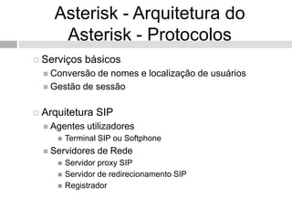 Asterisk - Arquitetura do
     Asterisk - Protocolos
 Serviços    básicos
   Conversão de nomes e localização de usuários
   Gestão de sessão


 Arquitetura    SIP
   Agentes   utilizadores
        Terminal SIP ou Softphone
   Servidores   de Rede
        Servidor proxy SIP
        Servidor de redirecionamento SIP
        Registrador
 