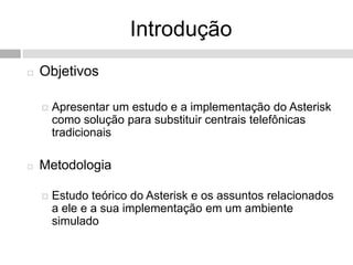 Introdução
   Objetivos

       Apresentar um estudo e a implementação do Asterisk
        como solução para substituir centrais telefônicas
        tradicionais

   Metodologia

       Estudo teórico do Asterisk e os assuntos relacionados
        a ele e a sua implementação em um ambiente
        simulado
 