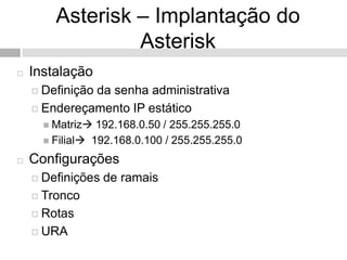 Asterisk – Implantação do
                 Asterisk
   Instalação
     Definição
              da senha administrativa
     Endereçamento IP estático
       Matriz  192.168.0.50 / 255.255.255.0
       Filial 192.168.0.100 / 255.255.255.0

   Configurações
     Definições   de ramais
     Tronco

     Rotas

     URA
 