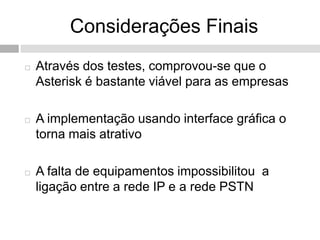 Considerações Finais
   Através dos testes, comprovou-se que o
    Asterisk é bastante viável para as empresas

   A implementação usando interface gráfica o
    torna mais atrativo

   A falta de equipamentos impossibilitou a
    ligação entre a rede IP e a rede PSTN
 