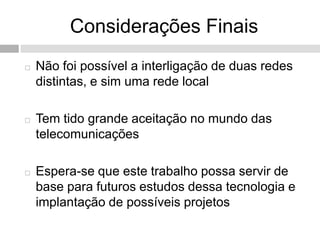 Considerações Finais
   Não foi possível a interligação de duas redes
    distintas, e sim uma rede local

   Tem tido grande aceitação no mundo das
    telecomunicações

   Espera-se que este trabalho possa servir de
    base para futuros estudos dessa tecnologia e
    implantação de possíveis projetos
 