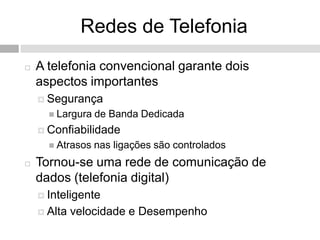 Redes de Telefonia
   A telefonia convencional garante dois
    aspectos importantes
     Segurança
       Largura   de Banda Dedicada
     Confiabilidade
       Atrasos   nas ligações são controlados
   Tornou-se uma rede de comunicação de
    dados (telefonia digital)
     Inteligente

     Alta   velocidade e Desempenho
 