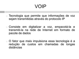 VOIP
   Tecnologia que permite que informações de voz
    sejam transmitidas através do protocolo IP

   Consiste em digitalizar a voz, empacotá-la e
    transmiti-la na rede de Internet em formato de
    pacote de dados

   O fator que mais impulsiona essa tecnologia é a
    redução de custos em chamadas de longas
    distâncias
 