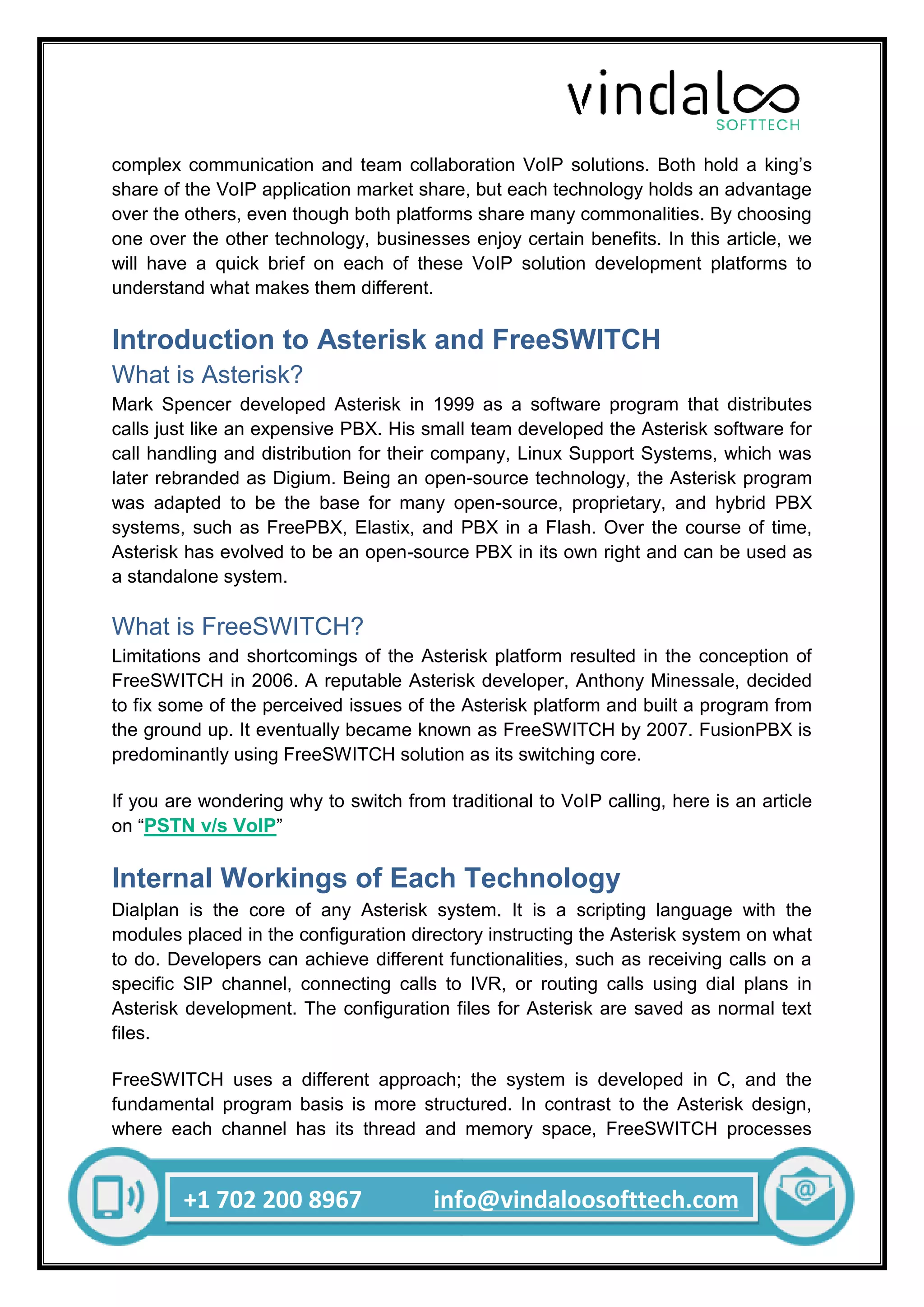 +1 702 200 8967 info@vindaloosofttech.com
complex communication and team collaboration VoIP solutions. Both hold a king’s
share of the VoIP application market share, but each technology holds an advantage
over the others, even though both platforms share many commonalities. By choosing
one over the other technology, businesses enjoy certain benefits. In this article, we
will have a quick brief on each of these VoIP solution development platforms to
understand what makes them different.
Introduction to Asterisk and FreeSWITCH
What is Asterisk?
Mark Spencer developed Asterisk in 1999 as a software program that distributes
calls just like an expensive PBX. His small team developed the Asterisk software for
call handling and distribution for their company, Linux Support Systems, which was
later rebranded as Digium. Being an open-source technology, the Asterisk program
was adapted to be the base for many open-source, proprietary, and hybrid PBX
systems, such as FreePBX, Elastix, and PBX in a Flash. Over the course of time,
Asterisk has evolved to be an open-source PBX in its own right and can be used as
a standalone system.
What is FreeSWITCH?
Limitations and shortcomings of the Asterisk platform resulted in the conception of
FreeSWITCH in 2006. A reputable Asterisk developer, Anthony Minessale, decided
to fix some of the perceived issues of the Asterisk platform and built a program from
the ground up. It eventually became known as FreeSWITCH by 2007. FusionPBX is
predominantly using FreeSWITCH solution as its switching core.
If you are wondering why to switch from traditional to VoIP calling, here is an article
on “PSTN v/s VoIP”
Internal Workings of Each Technology
Dialplan is the core of any Asterisk system. It is a scripting language with the
modules placed in the configuration directory instructing the Asterisk system on what
to do. Developers can achieve different functionalities, such as receiving calls on a
specific SIP channel, connecting calls to IVR, or routing calls using dial plans in
Asterisk development. The configuration files for Asterisk are saved as normal text
files.
FreeSWITCH uses a different approach; the system is developed in C, and the
fundamental program basis is more structured. In contrast to the Asterisk design,
where each channel has its thread and memory space, FreeSWITCH processes
 
