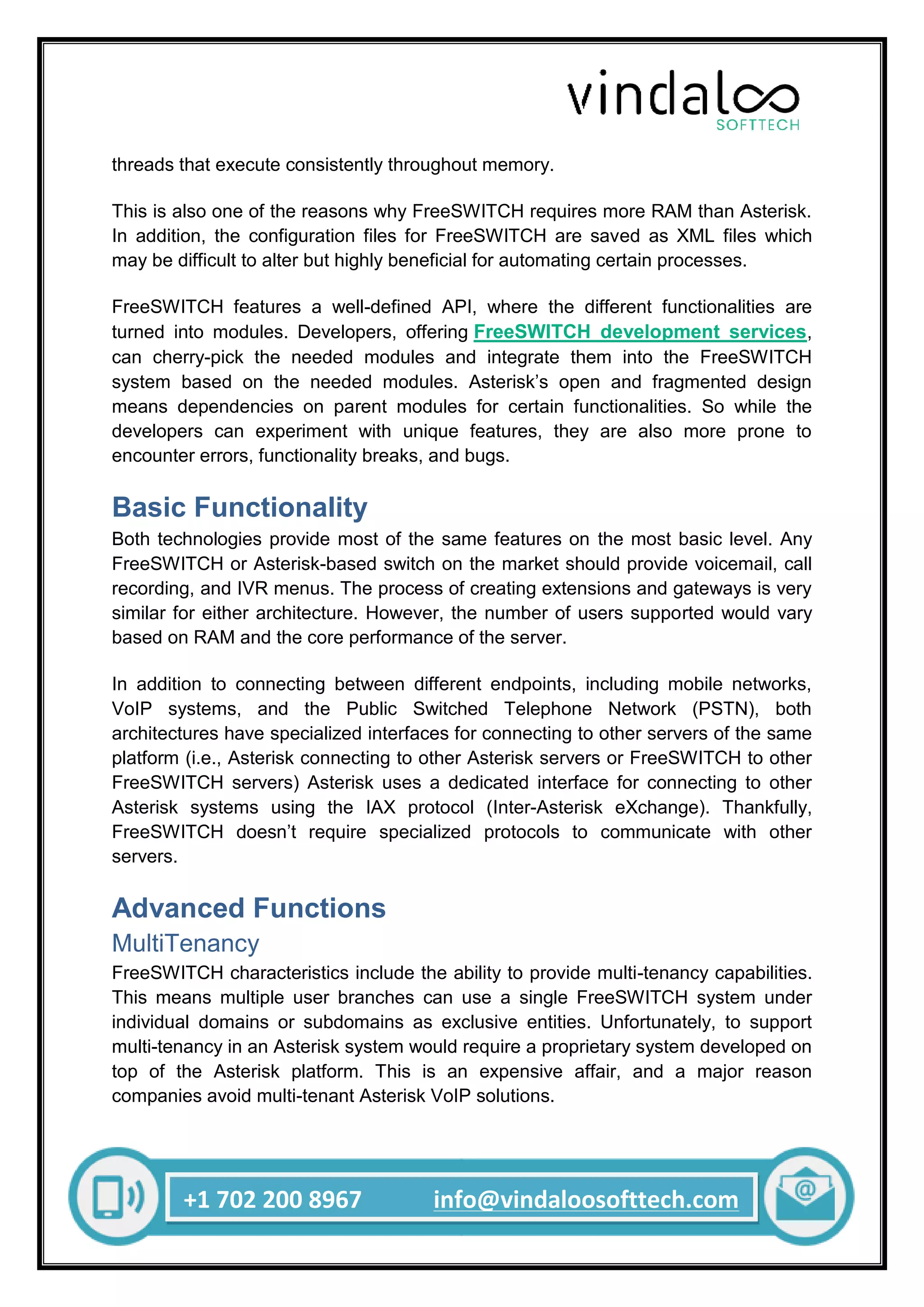 +1 702 200 8967 info@vindaloosofttech.com
threads that execute consistently throughout memory.
This is also one of the reasons why FreeSWITCH requires more RAM than Asterisk.
In addition, the configuration files for FreeSWITCH are saved as XML files which
may be difficult to alter but highly beneficial for automating certain processes.
FreeSWITCH features a well-defined API, where the different functionalities are
turned into modules. Developers, offering FreeSWITCH development services,
can cherry-pick the needed modules and integrate them into the FreeSWITCH
system based on the needed modules. Asterisk’s open and fragmented design
means dependencies on parent modules for certain functionalities. So while the
developers can experiment with unique features, they are also more prone to
encounter errors, functionality breaks, and bugs.
Basic Functionality
Both technologies provide most of the same features on the most basic level. Any
FreeSWITCH or Asterisk-based switch on the market should provide voicemail, call
recording, and IVR menus. The process of creating extensions and gateways is very
similar for either architecture. However, the number of users supported would vary
based on RAM and the core performance of the server.
In addition to connecting between different endpoints, including mobile networks,
VoIP systems, and the Public Switched Telephone Network (PSTN), both
architectures have specialized interfaces for connecting to other servers of the same
platform (i.e., Asterisk connecting to other Asterisk servers or FreeSWITCH to other
FreeSWITCH servers) Asterisk uses a dedicated interface for connecting to other
Asterisk systems using the IAX protocol (Inter-Asterisk eXchange). Thankfully,
FreeSWITCH doesn’t require specialized protocols to communicate with other
servers.
Advanced Functions
MultiTenancy
FreeSWITCH characteristics include the ability to provide multi-tenancy capabilities.
This means multiple user branches can use a single FreeSWITCH system under
individual domains or subdomains as exclusive entities. Unfortunately, to support
multi-tenancy in an Asterisk system would require a proprietary system developed on
top of the Asterisk platform. This is an expensive affair, and a major reason
companies avoid multi-tenant Asterisk VoIP solutions.
 