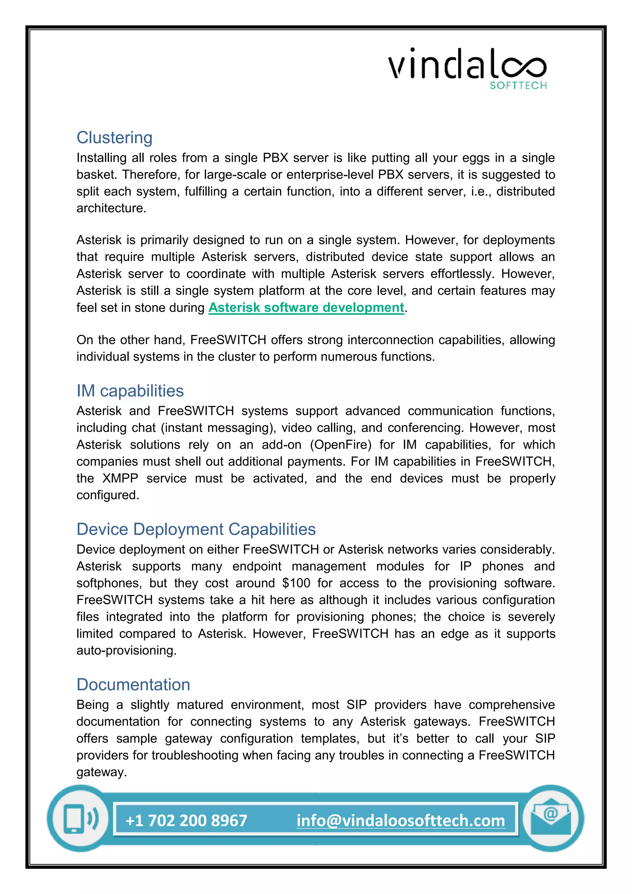 +1 702 200 8967 info@vindaloosofttech.com
Clustering
Installing all roles from a single PBX server is like putting all your eggs in a single
basket. Therefore, for large-scale or enterprise-level PBX servers, it is suggested to
split each system, fulfilling a certain function, into a different server, i.e., distributed
architecture.
Asterisk is primarily designed to run on a single system. However, for deployments
that require multiple Asterisk servers, distributed device state support allows an
Asterisk server to coordinate with multiple Asterisk servers effortlessly. However,
Asterisk is still a single system platform at the core level, and certain features may
feel set in stone during Asterisk software development.
On the other hand, FreeSWITCH offers strong interconnection capabilities, allowing
individual systems in the cluster to perform numerous functions.
IM capabilities
Asterisk and FreeSWITCH systems support advanced communication functions,
including chat (instant messaging), video calling, and conferencing. However, most
Asterisk solutions rely on an add-on (OpenFire) for IM capabilities, for which
companies must shell out additional payments. For IM capabilities in FreeSWITCH,
the XMPP service must be activated, and the end devices must be properly
configured.
Device Deployment Capabilities
Device deployment on either FreeSWITCH or Asterisk networks varies considerably.
Asterisk supports many endpoint management modules for IP phones and
softphones, but they cost around $100 for access to the provisioning software.
FreeSWITCH systems take a hit here as although it includes various configuration
files integrated into the platform for provisioning phones; the choice is severely
limited compared to Asterisk. However, FreeSWITCH has an edge as it supports
auto-provisioning.
Documentation
Being a slightly matured environment, most SIP providers have comprehensive
documentation for connecting systems to any Asterisk gateways. FreeSWITCH
offers sample gateway configuration templates, but it’s better to call your SIP
providers for troubleshooting when facing any troubles in connecting a FreeSWITCH
gateway.
 