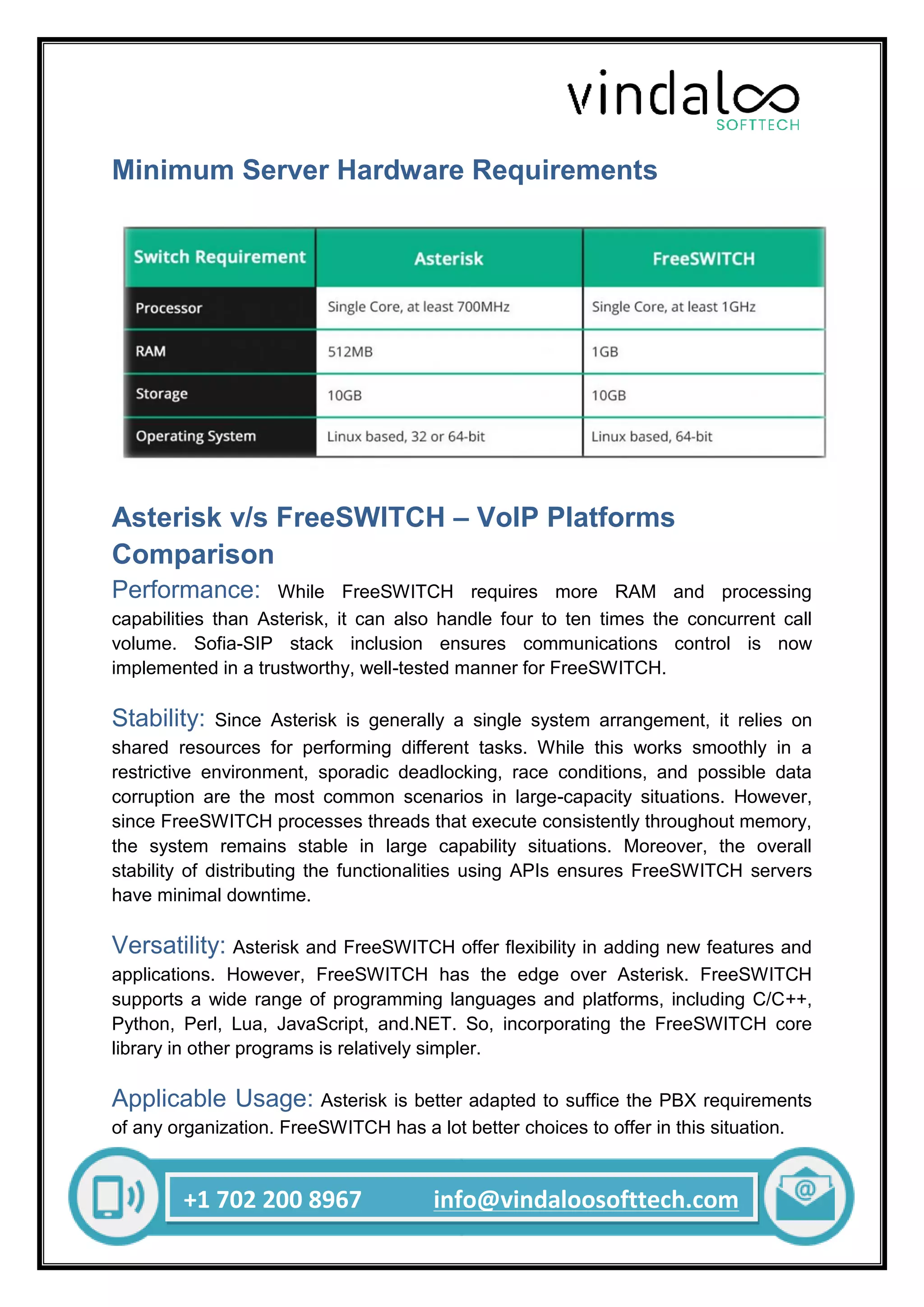 +1 702 200 8967 info@vindaloosofttech.com
Minimum Server Hardware Requirements
Asterisk v/s FreeSWITCH – VoIP Platforms
Comparison
Performance: While FreeSWITCH requires more RAM and processing
capabilities than Asterisk, it can also handle four to ten times the concurrent call
volume. Sofia-SIP stack inclusion ensures communications control is now
implemented in a trustworthy, well-tested manner for FreeSWITCH.
Stability: Since Asterisk is generally a single system arrangement, it relies on
shared resources for performing different tasks. While this works smoothly in a
restrictive environment, sporadic deadlocking, race conditions, and possible data
corruption are the most common scenarios in large-capacity situations. However,
since FreeSWITCH processes threads that execute consistently throughout memory,
the system remains stable in large capability situations. Moreover, the overall
stability of distributing the functionalities using APIs ensures FreeSWITCH servers
have minimal downtime.
Versatility: Asterisk and FreeSWITCH offer flexibility in adding new features and
applications. However, FreeSWITCH has the edge over Asterisk. FreeSWITCH
supports a wide range of programming languages and platforms, including C/C++,
Python, Perl, Lua, JavaScript, and.NET. So, incorporating the FreeSWITCH core
library in other programs is relatively simpler.
Applicable Usage: Asterisk is better adapted to suffice the PBX requirements
of any organization. FreeSWITCH has a lot better choices to offer in this situation.
 