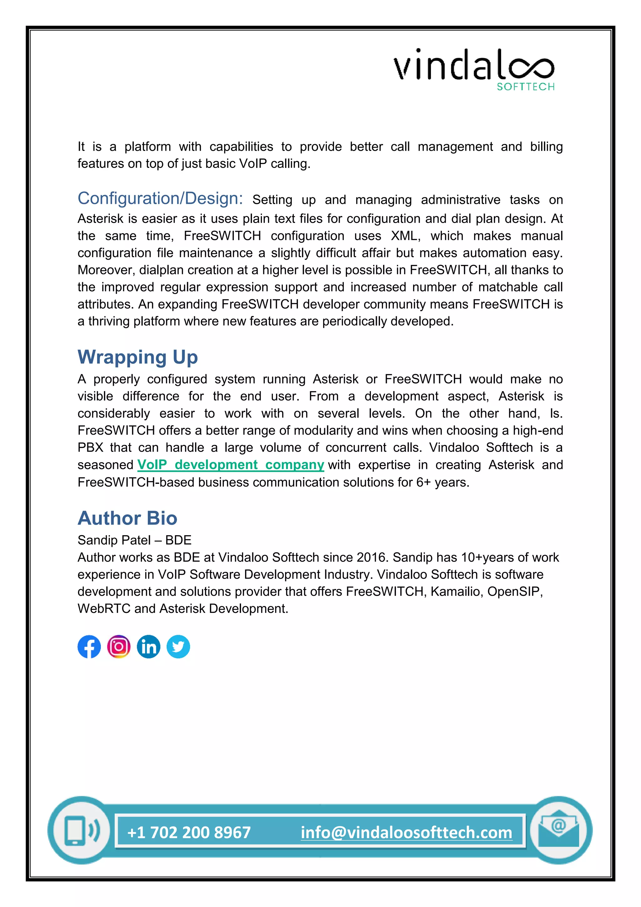 +1 702 200 8967 info@vindaloosofttech.com
It is a platform with capabilities to provide better call management and billing
features on top of just basic VoIP calling.
Configuration/Design: Setting up and managing administrative tasks on
Asterisk is easier as it uses plain text files for configuration and dial plan design. At
the same time, FreeSWITCH configuration uses XML, which makes manual
configuration file maintenance a slightly difficult affair but makes automation easy.
Moreover, dialplan creation at a higher level is possible in FreeSWITCH, all thanks to
the improved regular expression support and increased number of matchable call
attributes. An expanding FreeSWITCH developer community means FreeSWITCH is
a thriving platform where new features are periodically developed.
Wrapping Up
A properly configured system running Asterisk or FreeSWITCH would make no
visible difference for the end user. From a development aspect, Asterisk is
considerably easier to work with on several levels. On the other hand, ls.
FreeSWITCH offers a better range of modularity and wins when choosing a high-end
PBX that can handle a large volume of concurrent calls. Vindaloo Softtech is a
seasoned VoIP development company with expertise in creating Asterisk and
FreeSWITCH-based business communication solutions for 6+ years.
Author Bio
Sandip Patel – BDE
Author works as BDE at Vindaloo Softtech since 2016. Sandip has 10+years of work
experience in VoIP Software Development Industry. Vindaloo Softtech is software
development and solutions provider that offers FreeSWITCH, Kamailio, OpenSIP,
WebRTC and Asterisk Development.
 