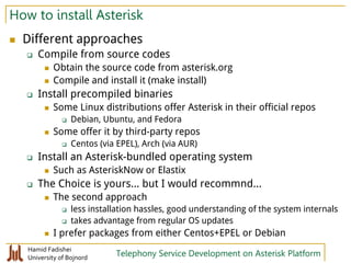 Hamid Fadishei
University of Bojnord Telephony Service Development on Asterisk Platform
How to install Asterisk
 Different approaches
 Compile from source codes
 Obtain the source code from asterisk.org
 Compile and install it (make install)
 Install precompiled binaries
 Some Linux distributions offer Asterisk in their official repos
 Debian, Ubuntu, and Fedora
 Some offer it by third-party repos
 Centos (via EPEL), Arch (via AUR)
 Install an Asterisk-bundled operating system
 Such as AsteriskNow or Elastix
 The Choice is yours... but I would recommnd...
 The second approach
 less installation hassles, good understanding of the system internals
 takes advantage from regular OS updates
 I prefer packages from either Centos+EPEL or Debian
 
