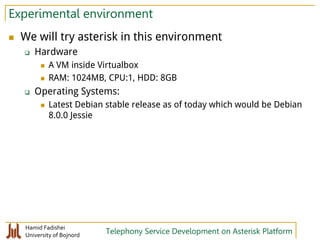 Hamid Fadishei
University of Bojnord Telephony Service Development on Asterisk Platform
Experimental environment
 We will try asterisk in this environment
 Hardware
 A VM inside Virtualbox
 RAM: 1024MB, CPU:1, HDD: 8GB
 Operating Systems:
 Latest Debian stable release as of today which would be Debian
8.0.0 Jessie
 